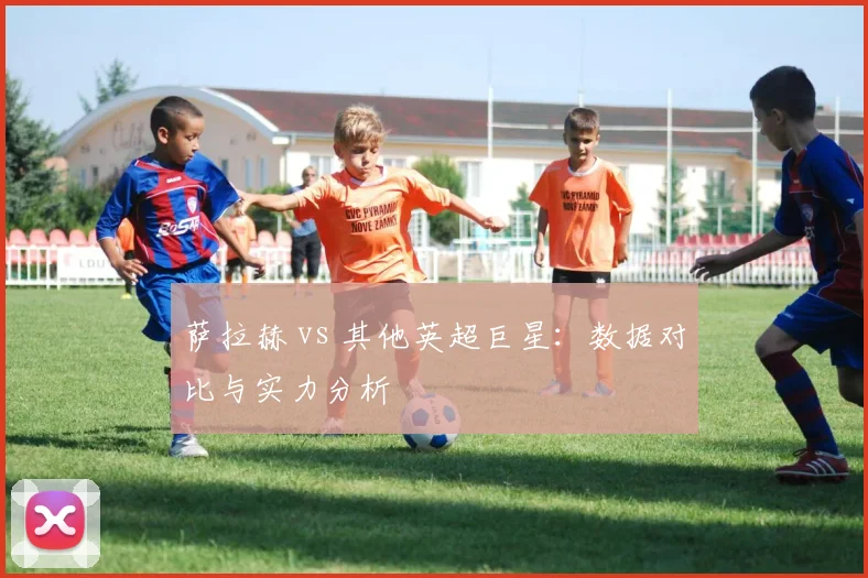 萨拉赫 vs 其他英超巨星：数据对比与实力分析