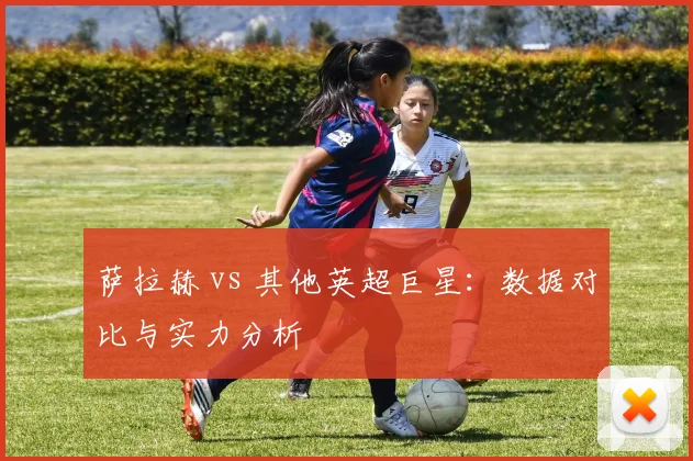 萨拉赫 vs 其他英超巨星：数据对比与实力分析