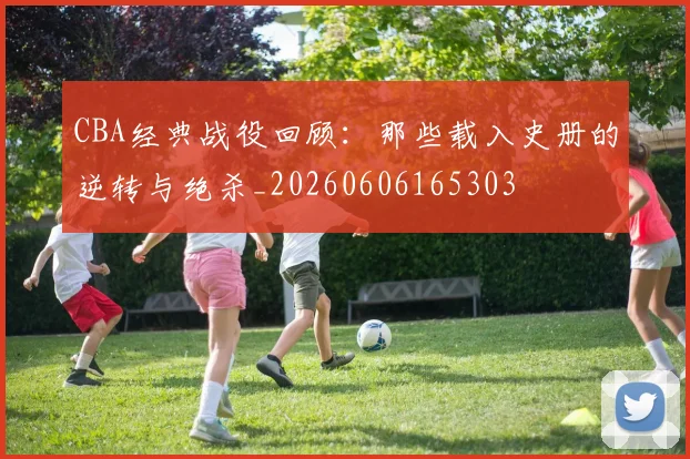 CBA经典战役回顾:那些载入史册的逆转与绝杀_20260606165303