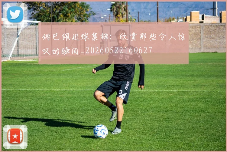 姆巴佩进球集锦：欣赏那些令人惊叹的瞬间_20260522160627