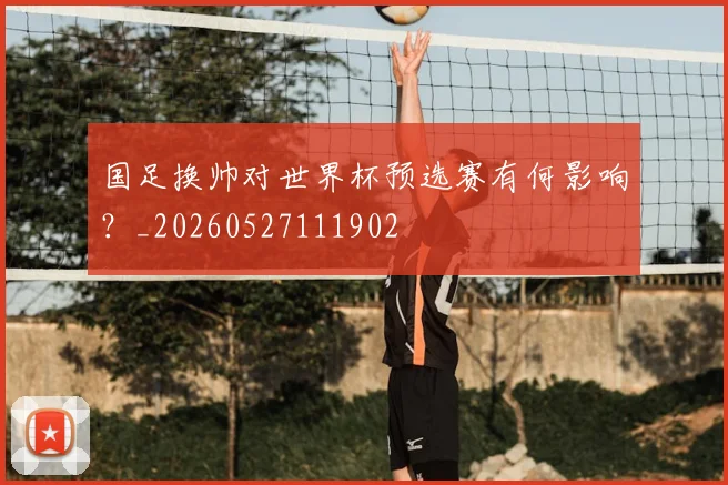 国足换帅对世界杯预选赛有何影响？_20260527111902