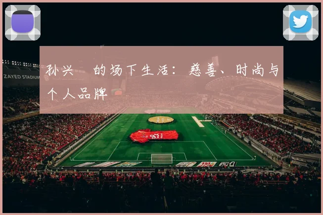 孙兴慜的场下生活:慈善、时尚与个人品牌