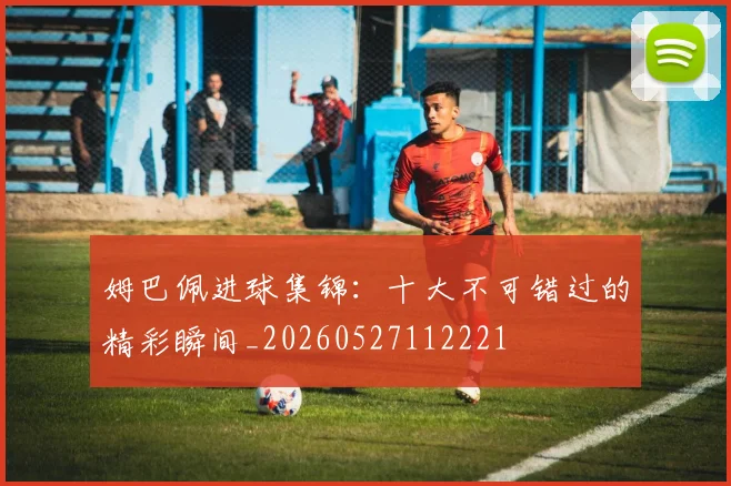 姆巴佩进球集锦：十大不可错过的精彩瞬间_20260527112221